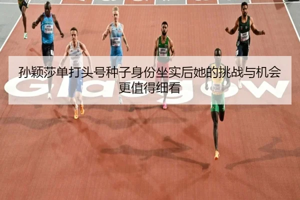 孙颖莎单打头号种子身份坐实后她的挑战与机会更值得细看