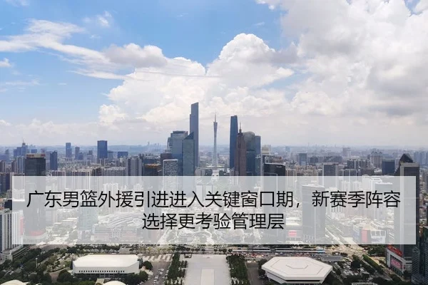 广东男篮外援引进进入关键窗口期，新赛季阵容选择更考验管理层